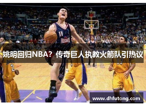 姚明回归NBA？传奇巨人执教火箭队引热议